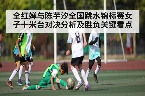 全红婵与陈芋汐全国跳水锦标赛女子十米台对决分析及胜负关键看点